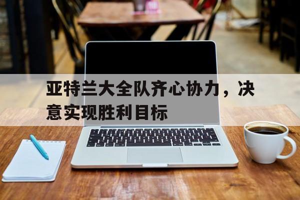 关于亚特兰大全队齐心协力，决意实现胜利目标的信息